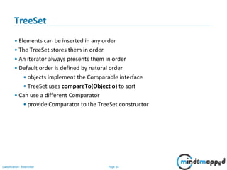 Page 50Classification: Restricted
3-February-
2003
cse403-10-Collections © 2003 University of Washington 50
TreeSet
• Elements can be inserted in any order
• The TreeSet stores them in order
• An iterator always presents them in order
• Default order is defined by natural order
• objects implement the Comparable interface
• TreeSet uses compareTo(Object o) to sort
• Can use a different Comparator
• provide Comparator to the TreeSet constructor
 