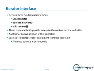 Page 6Classification: Restricted
3-February-
2003
cse403-10-Collections © 2003 University of Washington 6
Iterator Interface
• Defines three fundamental methods
• Object next()
• boolean hasNext()
• void remove()
• These three methods provide access to the contents of the collection
• An Iterator knows position within collection
• Each call to next() “reads” an element from the collection
• Then you can use it or remove it
 