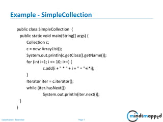 Page 7Classification: Restricted
3-February-
2003
cse403-10-Collections © 2003 University of Washington 7
Example - SimpleCollection
public class SimpleCollection {
public static void main(String[] args) {
Collection c;
c = new ArrayList();
System.out.println(c.getClass().getName());
for (int i=1; i <= 10; i++) {
c.add(i + " * " + i + " = "+i*i);
}
Iterator iter = c.iterator();
while (iter.hasNext())
System.out.println(iter.next());
}
}
 