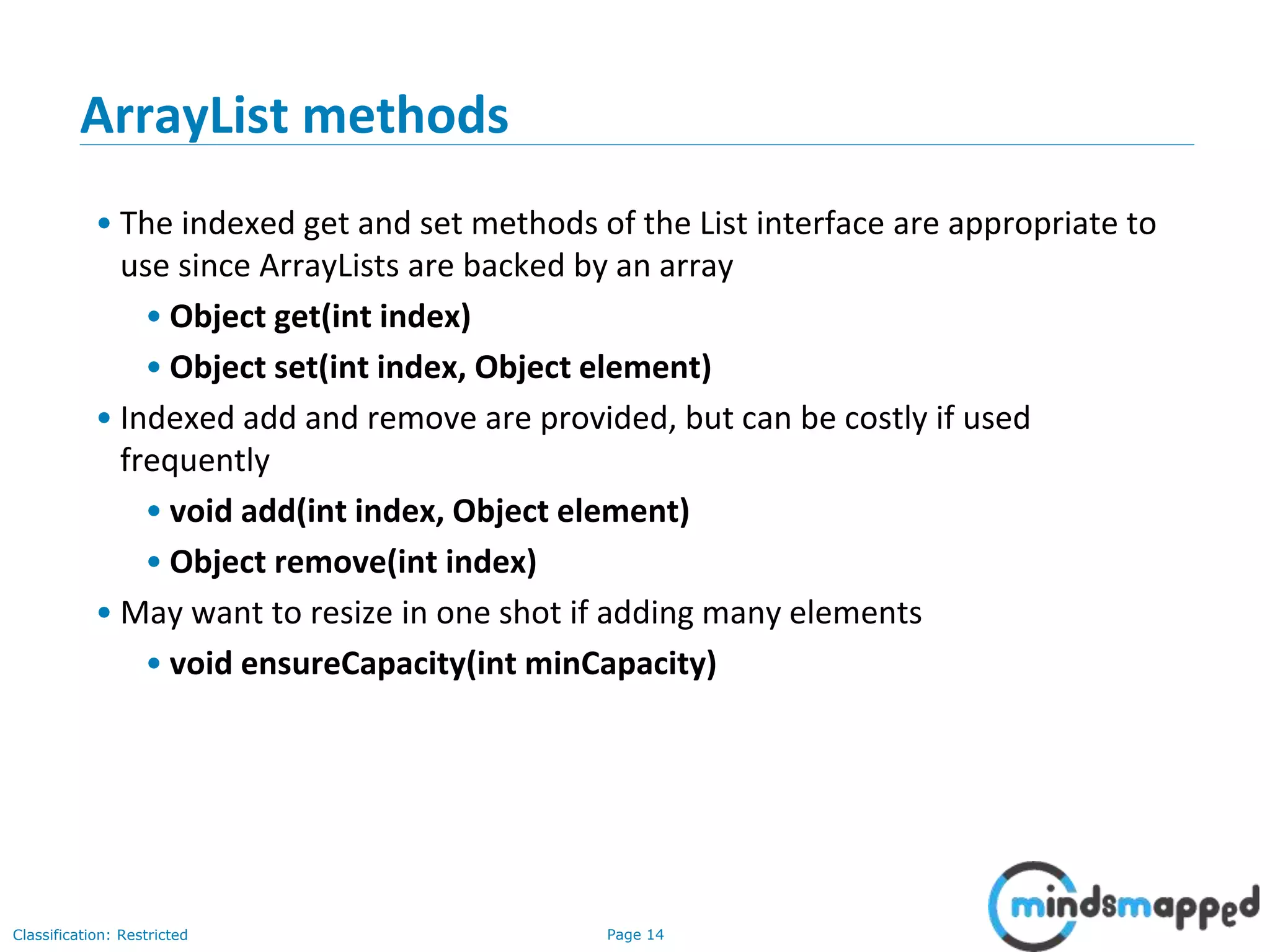 Page 14Classification: Restricted
3-February-
2003
cse403-10-Collections © 2003 University of Washington 14
ArrayList methods
• The indexed get and set methods of the List interface are appropriate to
use since ArrayLists are backed by an array
• Object get(int index)
• Object set(int index, Object element)
• Indexed add and remove are provided, but can be costly if used
frequently
• void add(int index, Object element)
• Object remove(int index)
• May want to resize in one shot if adding many elements
• void ensureCapacity(int minCapacity)
 
