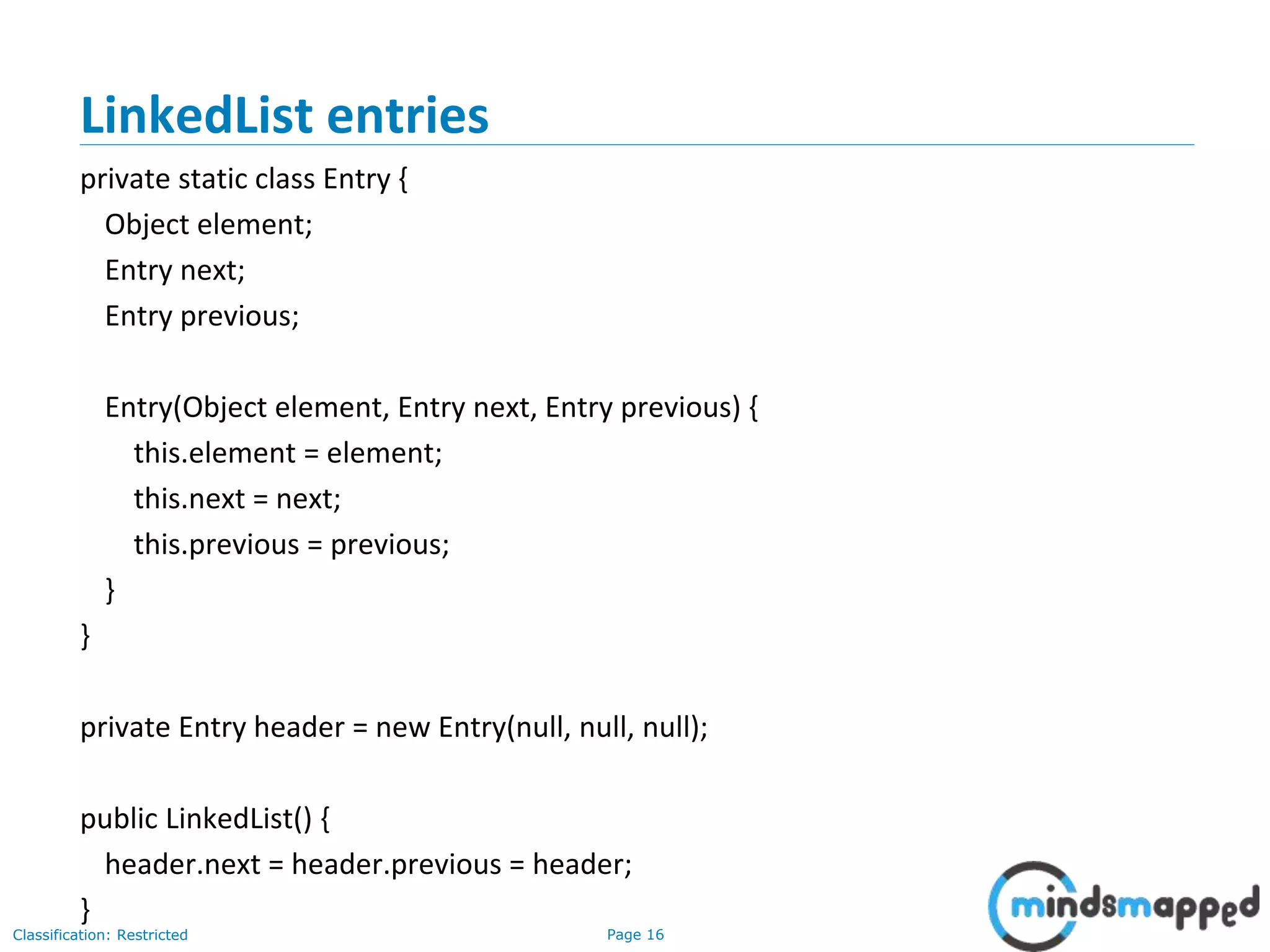 Page 16Classification: Restricted
3-February-
2003
cse403-10-Collections © 2003 University of Washington 16
LinkedList entries
private static class Entry {
Object element;
Entry next;
Entry previous;
Entry(Object element, Entry next, Entry previous) {
this.element = element;
this.next = next;
this.previous = previous;
}
}
private Entry header = new Entry(null, null, null);
public LinkedList() {
header.next = header.previous = header;
}
 