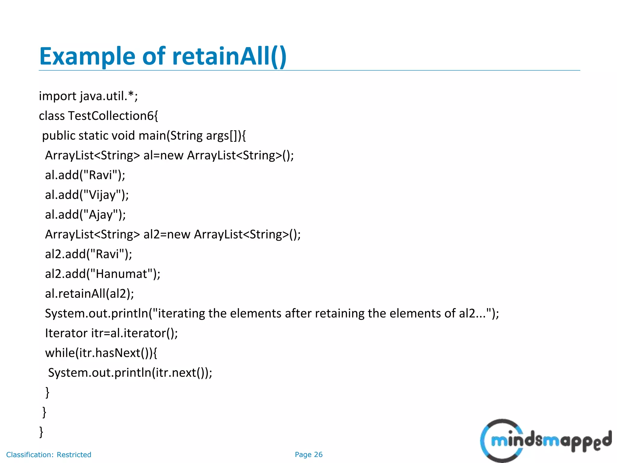 Page 26Classification: Restricted
Example of retainAll()
import java.util.*;
class TestCollection6{
public static void main(String args[]){
ArrayList<String> al=new ArrayList<String>();
al.add("Ravi");
al.add("Vijay");
al.add("Ajay");
ArrayList<String> al2=new ArrayList<String>();
al2.add("Ravi");
al2.add("Hanumat");
al.retainAll(al2);
System.out.println("iterating the elements after retaining the elements of al2...");
Iterator itr=al.iterator();
while(itr.hasNext()){
System.out.println(itr.next());
}
}
}
 