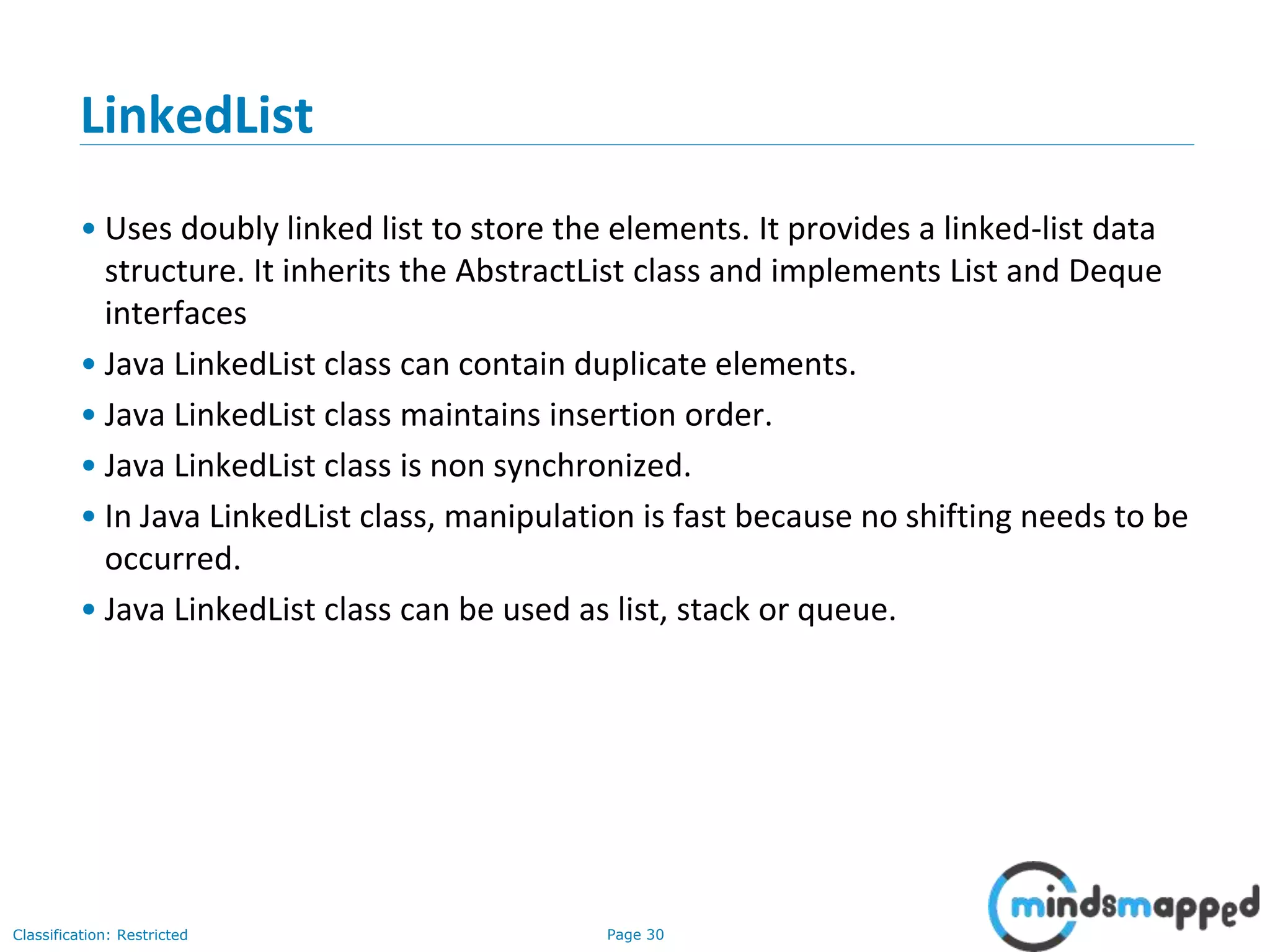 Page 30Classification: Restricted
LinkedList
• Uses doubly linked list to store the elements. It provides a linked-list data
structure. It inherits the AbstractList class and implements List and Deque
interfaces
• Java LinkedList class can contain duplicate elements.
• Java LinkedList class maintains insertion order.
• Java LinkedList class is non synchronized.
• In Java LinkedList class, manipulation is fast because no shifting needs to be
occurred.
• Java LinkedList class can be used as list, stack or queue.
 