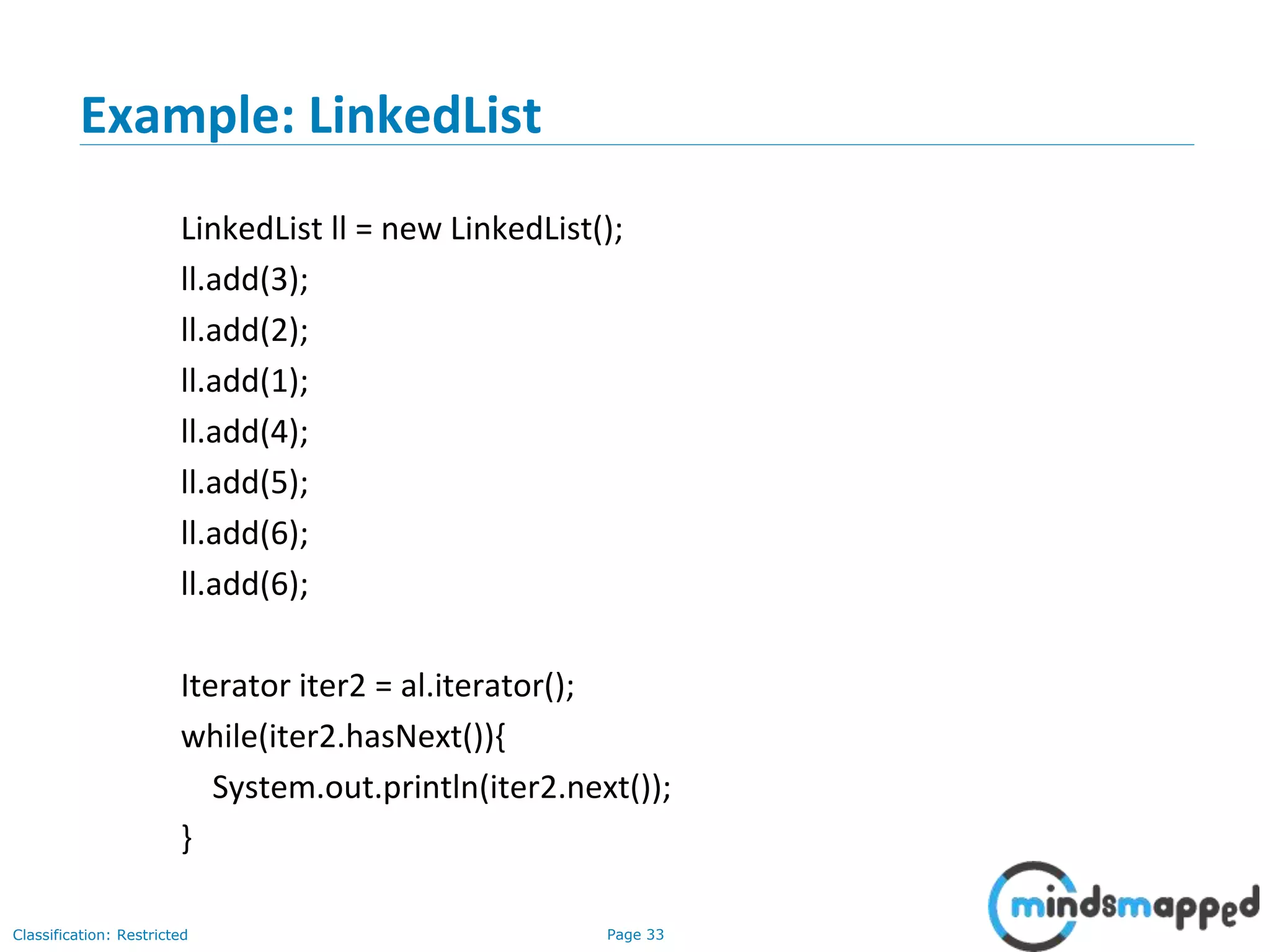 Page 33Classification: Restricted
Example: LinkedList
LinkedList ll = new LinkedList();
ll.add(3);
ll.add(2);
ll.add(1);
ll.add(4);
ll.add(5);
ll.add(6);
ll.add(6);
Iterator iter2 = al.iterator();
while(iter2.hasNext()){
System.out.println(iter2.next());
}
 