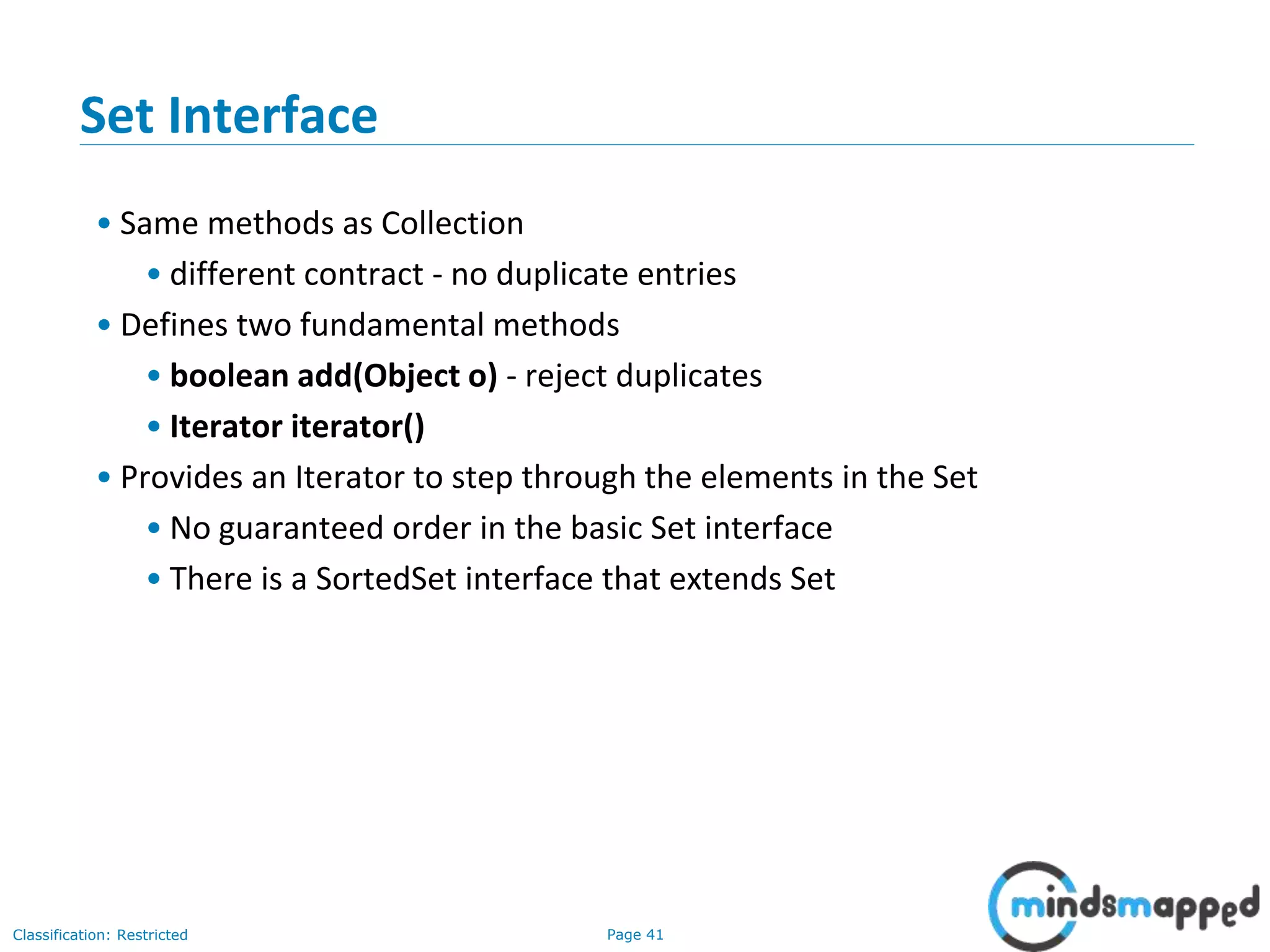 Page 41Classification: Restricted
3-February-
2003
cse403-10-Collections © 2003 University of Washington 41
Set Interface
• Same methods as Collection
• different contract - no duplicate entries
• Defines two fundamental methods
• boolean add(Object o) - reject duplicates
• Iterator iterator()
• Provides an Iterator to step through the elements in the Set
• No guaranteed order in the basic Set interface
• There is a SortedSet interface that extends Set
 