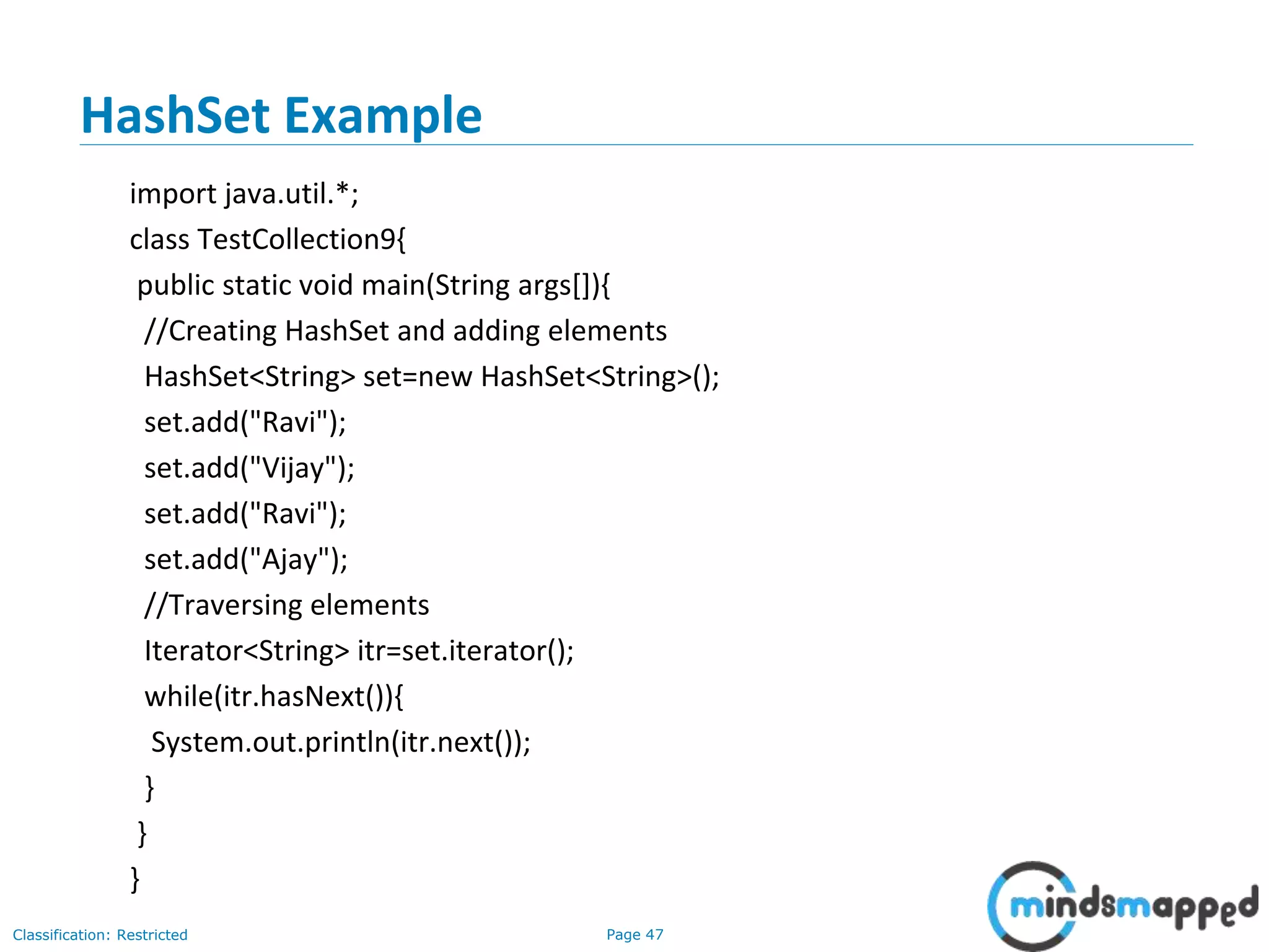 Page 47Classification: Restricted
HashSet Example
import java.util.*;
class TestCollection9{
public static void main(String args[]){
//Creating HashSet and adding elements
HashSet<String> set=new HashSet<String>();
set.add("Ravi");
set.add("Vijay");
set.add("Ravi");
set.add("Ajay");
//Traversing elements
Iterator<String> itr=set.iterator();
while(itr.hasNext()){
System.out.println(itr.next());
}
}
}
 