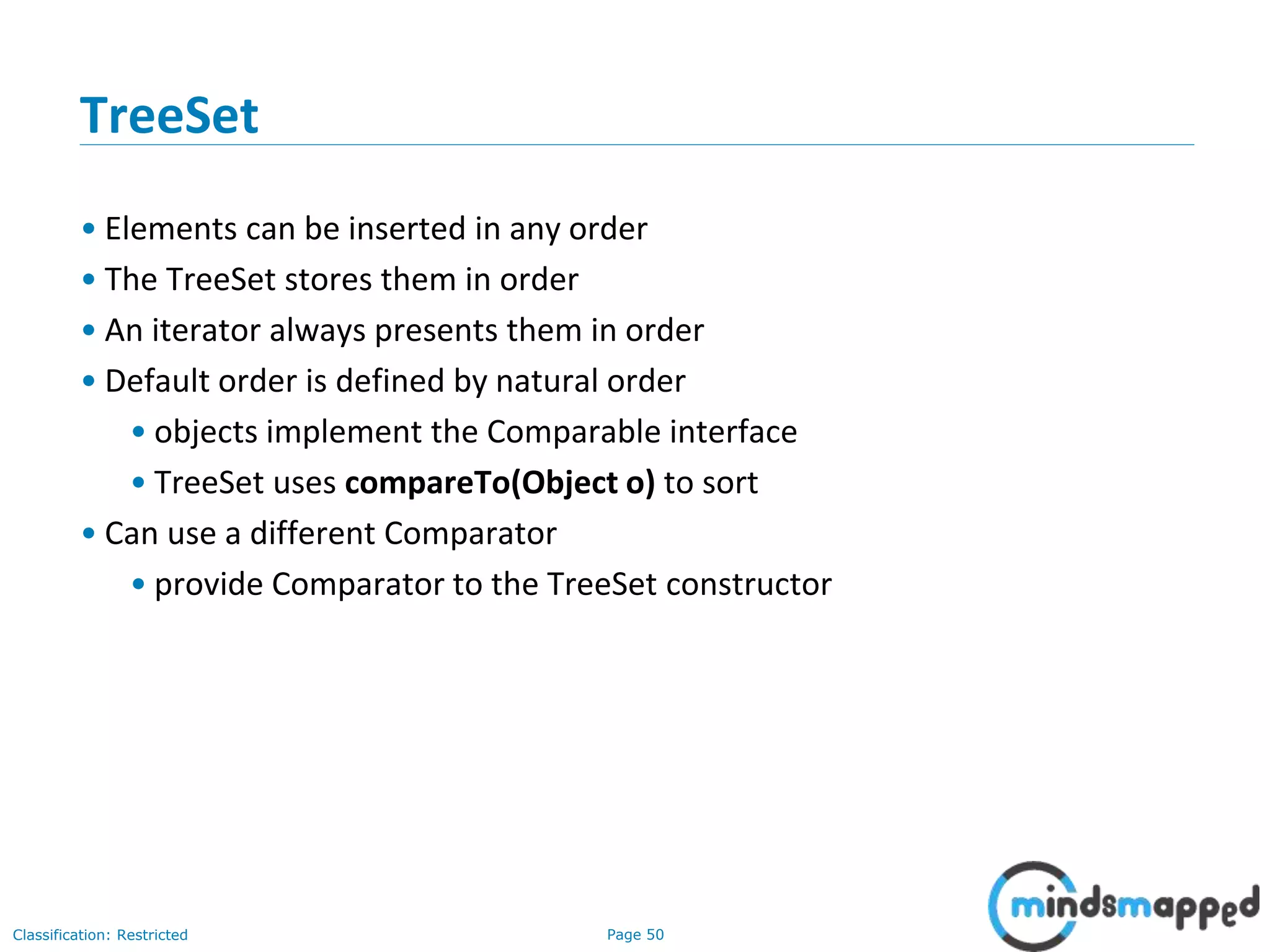 Page 50Classification: Restricted
3-February-
2003
cse403-10-Collections © 2003 University of Washington 50
TreeSet
• Elements can be inserted in any order
• The TreeSet stores them in order
• An iterator always presents them in order
• Default order is defined by natural order
• objects implement the Comparable interface
• TreeSet uses compareTo(Object o) to sort
• Can use a different Comparator
• provide Comparator to the TreeSet constructor
 