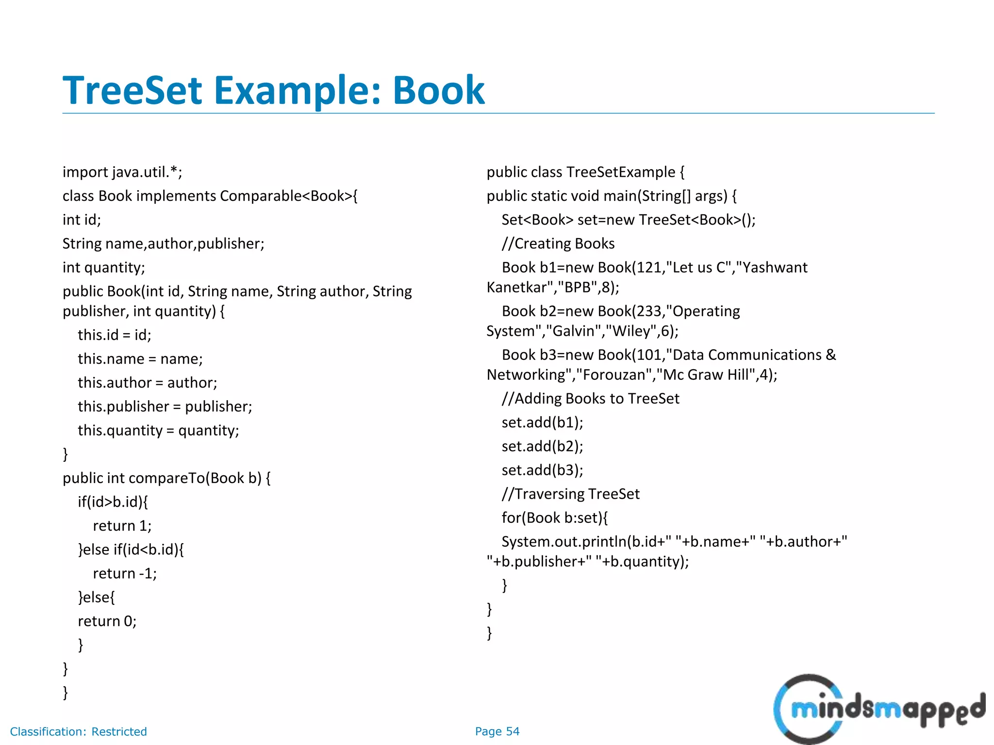 Page 54Classification: Restricted
TreeSet Example: Book
import java.util.*;
class Book implements Comparable<Book>{
int id;
String name,author,publisher;
int quantity;
public Book(int id, String name, String author, String
publisher, int quantity) {
this.id = id;
this.name = name;
this.author = author;
this.publisher = publisher;
this.quantity = quantity;
}
public int compareTo(Book b) {
if(id>b.id){
return 1;
}else if(id<b.id){
return -1;
}else{
return 0;
}
}
}
public class TreeSetExample {
public static void main(String[] args) {
Set<Book> set=new TreeSet<Book>();
//Creating Books
Book b1=new Book(121,"Let us C","Yashwant
Kanetkar","BPB",8);
Book b2=new Book(233,"Operating
System","Galvin","Wiley",6);
Book b3=new Book(101,"Data Communications &
Networking","Forouzan","Mc Graw Hill",4);
//Adding Books to TreeSet
set.add(b1);
set.add(b2);
set.add(b3);
//Traversing TreeSet
for(Book b:set){
System.out.println(b.id+" "+b.name+" "+b.author+"
"+b.publisher+" "+b.quantity);
}
}
}
 