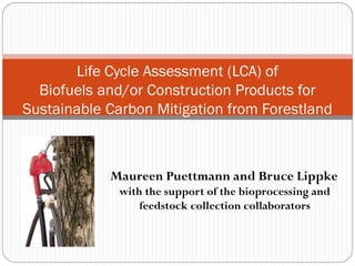 Life Cycle Assessment (LCA) of
  Biofuels and/or Construction Products for
Sustainable Carbon Mitigation from Forestland



            Maureen Puettmann and Bruce Lippke
              with the support of the bioprocessing and
                  feedstock collection collaborators
                                              CORRIM
 
