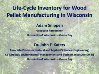 Life-Cycle Inventory for Wood
 Pellet Manufacturing in Wisconsin
                       Adam Snippen
                       Graduate Researcher
                University of Wisconsin – Green Bay


                     Dr. John F. Katers
   Associate Professor, Natural and Applied Sciences (Engineering)
Co-Director, Environmental Management and Business Institute (EMBI)
                  University of Wisconsin – Green Bay
 