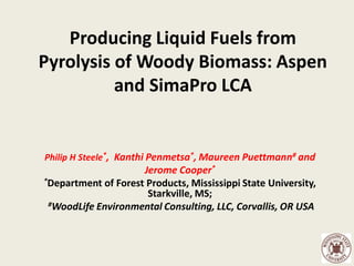 Producing Liquid Fuels from
Pyrolysis of Woody Biomass: Aspen
          and SimaPro LCA


Philip H Steele*, Kanthi Penmetsa*, Maureen Puettmann# and
                     Jerome Cooper*
*Department of Forest Products, Mississippi State University,
                      Starkville, MS;
 #WoodLife Environmental Consulting, LLC, Corvallis, OR USA
 