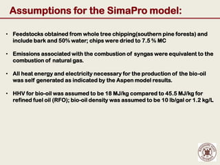 Assumptions for the SimaPro model:

• Feedstocks obtained from whole tree chipping(southern pine forests) and
  include bark and 50% water; chips were dried to 7.5 % MC

• Emissions associated with the combustion of syngas were equivalent to the
  combustion of natural gas.

• All heat energy and electricity necessary for the production of the bio-oil
  was self generated as indicated by the Aspen model results.

• HHV for bio-oil was assumed to be 18 MJ/kg compared to 45.5 MJ/kg for
  refined fuel oil (RFO); bio-oil density was assumed to be 10 lb/gal or 1.2 kg/L
 