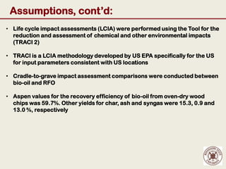 Assumptions, cont’d:
• Life cycle impact assessments (LCIA) were performed using the Tool for the
  reduction and assessment of chemical and other environmental impacts
  (TRACI 2)

• TRACI is a LCIA methodology developed by US EPA specifically for the US
  for input parameters consistent with US locations

• Cradle-to-grave impact assessment comparisons were conducted between
  bio-oil and RFO

• Aspen values for the recovery efficiency of bio-oil from oven-dry wood
  chips was 59.7%. Other yields for char, ash and syngas were 15.3, 0.9 and
  13.0 %, respectively
 