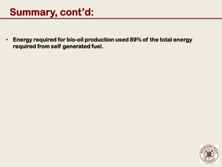Summary, cont’d:

• Energy required for bio-oil production used 89% of the total energy
  required from self generated fuel.
 