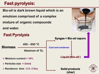 Fast pyrolysis:
Bio-oil is dark brown liquid which is an
emulsion comprised of a complex
mixture of organic compounds
and water.

Fast Pyrolysis
                                       Syngas + Bio-oil vapors

                  400 – 650 °C
Biomass                            Cool and condense
                   Absence of O2

                                            Liquid (Bio-oil )
 Moisture content < 10%

   Particles size < 3mm)

   Residence time : 0.5- 2 Sec             Solid products
                                                 (char)
 