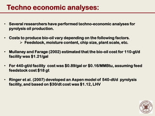 Techno economic analyses:

• Several researchers have performed techno-economic analyses for
  pyrolysis oil production.

• Costs to produce bio-oil vary depending on the following factors.
        Feedstock, moisture content, chip size, plant scale, etc.

• Mullaney and Farage (2002) estimated that the bio-oil cost for 110-gt/d
  facility was $1.21/gal

• For 440-gt/d facility cost was $0.89/gal or $0.16/MMBtu, assuming feed
  feedstock cost $18 gt

• Ringer et al. (2007) developed an Aspen model of 540-dt/d pyrolysis
  facility, and based on $30/dt cost was $1.12, LHV
 