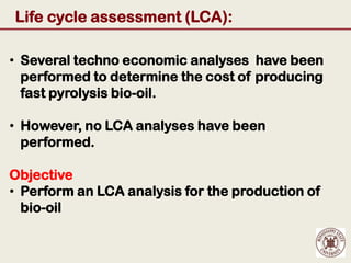 Life cycle assessment (LCA):

• Several techno economic analyses have been
  performed to determine the cost of producing
  fast pyrolysis bio-oil.

• However, no LCA analyses have been
  performed.

Objective
• Perform an LCA analysis for the production of
  bio-oil
 