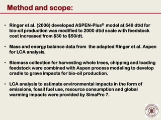 Method and scope:

• Ringer et al. (2006) developed ASPEN-Plus® model at 540 dt/d for
  bio-oil production was modified to 2000 dt/d scale with feedstock
  cost increased from $30 to $50/dt.

• Mass and energy balance data from the adapted Ringer et al. Aspen
  for LCA analysis.

• Biomass collection for harvesting whole trees, chipping and loading
  feedstock were combined with Aspen process modeling to develop
  cradle to grave impacts for bio-oil production.

• LCA analysis to estimate environmental impacts in the form of
  emissions, fossil fuel use, resource consumption and global
  warming impacts were provided by SimaPro 7.
 