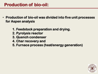 Production of bio-oil:

• Production of bio-oil was divided into five unit processes
  for Aspen analysis

      1. Feedstock preparation and drying.
      2. Pyrolysis reactor
      3. Quench condenser
      4. Char recovery and
      5. Furnace process (heat/energy generation)
 