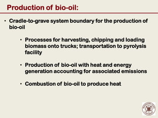 Production of bio-oil:
• Cradle-to-grave system boundary for the production of
  bio-oil

      • Processes for harvesting, chipping and loading
        biomass onto trucks; transportation to pyrolysis
        facility

      • Production of bio-oil with heat and energy
        generation accounting for associated emissions

      • Combustion of bio-oil to produce heat
 