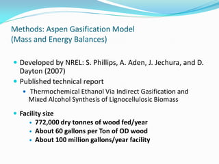 Methods: Aspen Gasification Model
(Mass and Energy Balances)

 Developed by NREL: S. Phillips, A. Aden, J. Jechura, and D.
  Dayton (2007)
 Published technical report
    Thermochemical Ethanol Via Indirect Gasification and
     Mixed Alcohol Synthesis of Lignocellulosic Biomass
 Facility size
        772,000 dry tonnes of wood fed/year
        About 60 gallons per Ton of OD wood
        About 100 million gallons/year facility
 