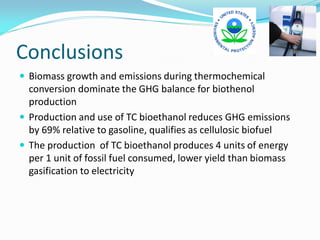 Conclusions
 Biomass growth and emissions during thermochemical
  conversion dominate the GHG balance for biothenol
  production
 Production and use of TC bioethanol reduces GHG emissions
  by 69% relative to gasoline, qualifies as cellulosic biofuel
 The production of TC bioethanol produces 4 units of energy
  per 1 unit of fossil fuel consumed, lower yield than biomass
  gasification to electricity
 