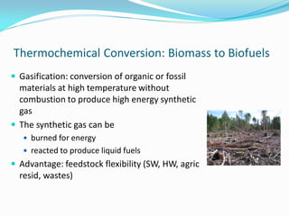 Thermochemical Conversion: Biomass to Biofuels
 Gasification: conversion of organic or fossil
  materials at high temperature without
  combustion to produce high energy synthetic
  gas
 The synthetic gas can be
    burned for energy
    reacted to produce liquid fuels
 Advantage: feedstock flexibility (SW, HW, agric
  resid, wastes)
 