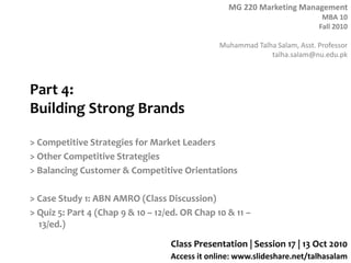 MG 220 Marketing Management
MBA 10
Fall 2010
Muhammad Talha Salam, Asst. Professor
talha.salam@nu.edu.pk
Access it online: www.slideshare.net/talhasalam
Part 4:
Building Strong Brands
> Competitive Strategies for Market Leaders
> Other Competitive Strategies
> Balancing Customer & Competitive Orientations
> Case Study 1: ABN AMRO (Class Discussion)
> Quiz 5: Part 4 (Chap 9 & 10 – 12/ed. OR Chap 10 & 11 –
13/ed.)
Class Presentation | Session 17 | 13 Oct 2010
 