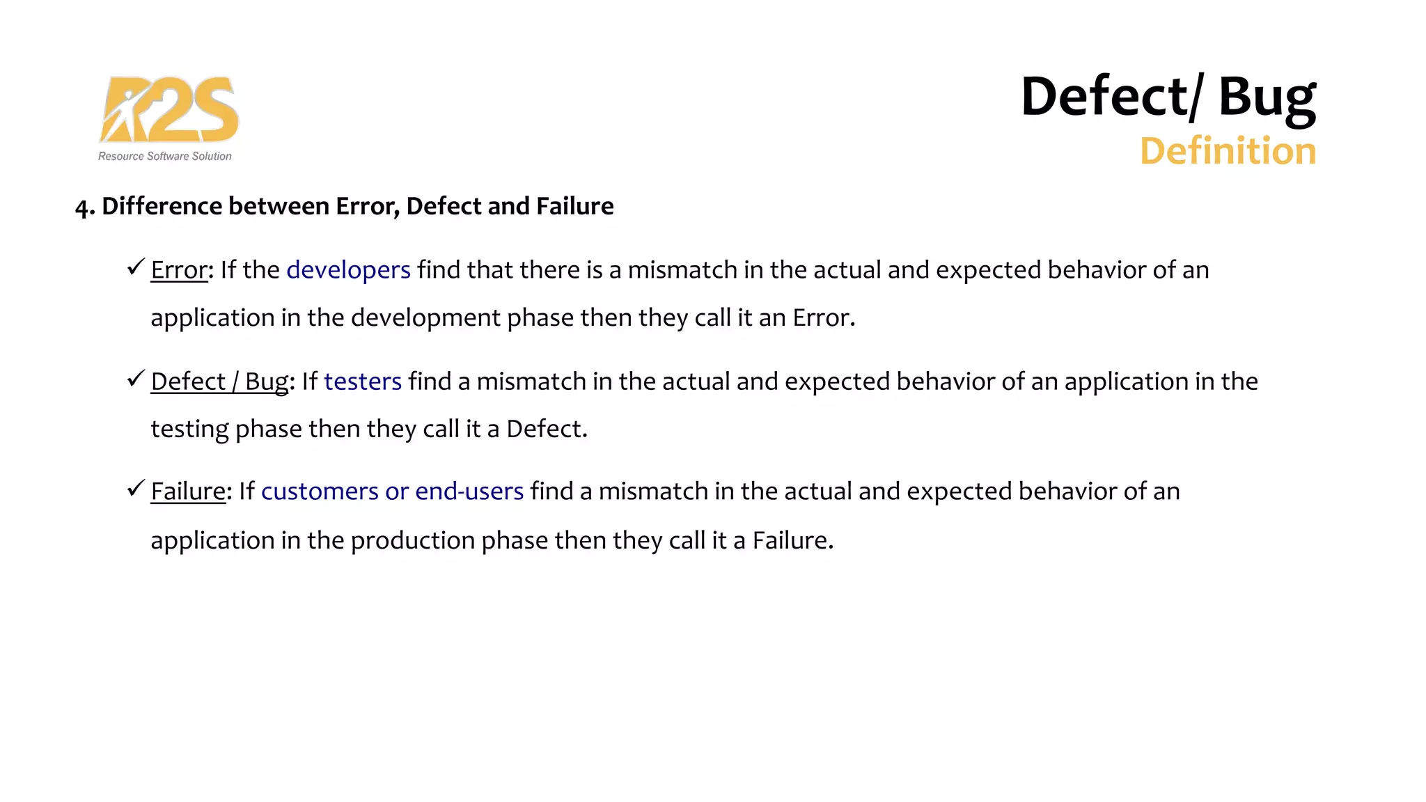 4. Difference between Error, Defect and Failure
ü Error: If the developers find that there is a mismatch in the actual and expected behavior of an
application in the development phase then they call it an Error.
ü Defect / Bug: If testers find a mismatch in the actual and expected behavior of an application in the
testing phase then they call it a Defect.
ü Failure: If customers or end-users find a mismatch in the actual and expected behavior of an
application in the production phase then they call it a Failure.
Defect/ Bug
Definition
 