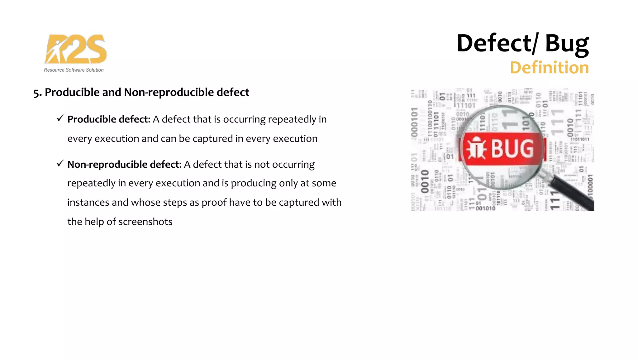 5. Producible and Non-reproducible defect
ü Producible defect: A defect that is occurring repeatedly in
every execution and can be captured in every execution
ü Non-reproducible defect: A defect that is not occurring
repeatedly in every execution and is producing only at some
instances and whose steps as proof have to be captured with
the help of screenshots
Defect/ Bug
Definition
 