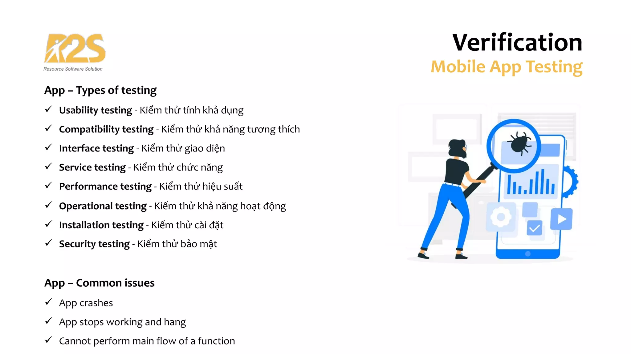 App – Types of testing
ü Usability testing - Kiểm thử tính khả dụng
ü Compatibility testing - Kiểm thử khả năng tương thích
ü Interface testing - Kiểm thử giao diện
ü Service testing - Kiểm thử chức năng
ü Performance testing - Kiểm thử hiệu suất
ü Operational testing - Kiểm thử khả năng hoạt động
ü Installation testing - Kiểm thử cài đặt
ü Security testing - Kiểm thử bảo mật
App – Common issues
ü App crashes
ü App stops working and hang
ü Cannot perform main flow of a function
Verification
Mobile App Testing
 