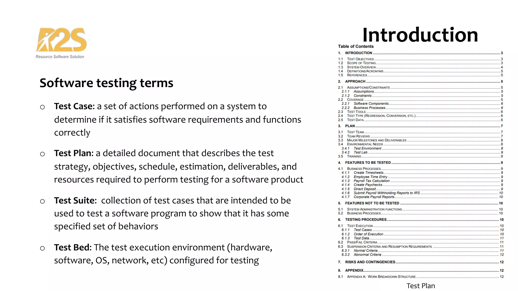 Software testing terms
o Test Case: a set of actions performed on a system to
determine if it satisfies software requirements and functions
correctly
o Test Plan: a detailed document that describes the test
strategy, objectives, schedule, estimation, deliverables, and
resources required to perform testing for a software product
o Test Suite: collection of test cases that are intended to be
used to test a software program to show that it has some
specified set of behaviors
o Test Bed: The test execution environment (hardware,
software, OS, network, etc) configured for testing
Introduction
Software Testing
Test Plan
 