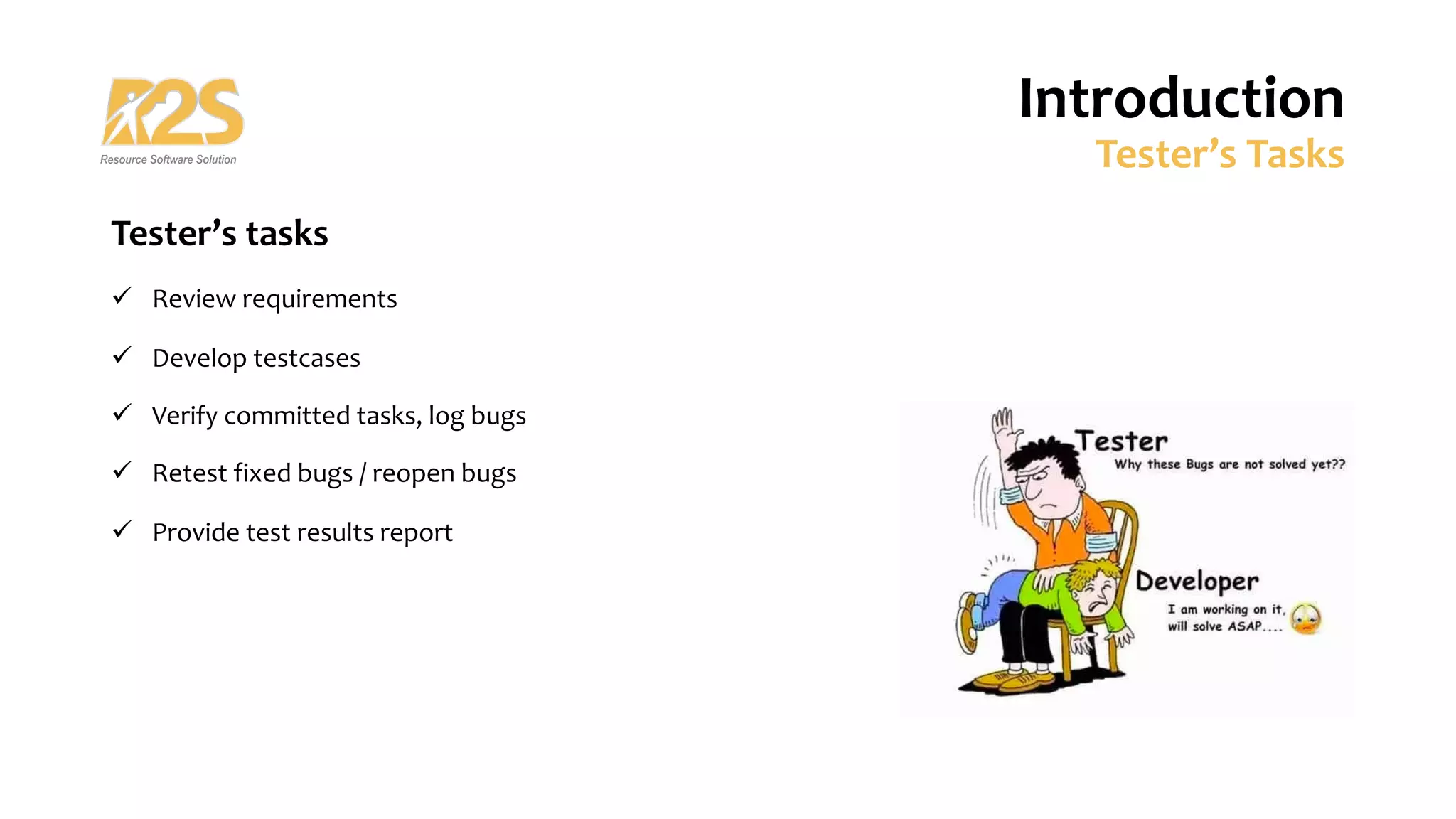 Tester’s tasks
ü Review requirements
ü Develop testcases
ü Verify committed tasks, log bugs
ü Retest fixed bugs / reopen bugs
ü Provide test results report
Introduction
Tester’s Tasks
 