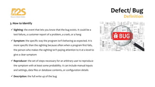 3. How to identify
ü Sighting: the event that lets you know that the bug exists. It could be a
test failure, a customer report of a problem, a crash, or a hang
ü Symptom: the specific way the program isn't behaving as expected. It is
more specific than the sighting because often when a program first fails,
the person who makes the sighting isn't paying attention to it at a level to
give a clear symptom
ü Reproducer: the set of steps necessary for an arbitrary user to reproduce
the symptom with at least some probability. It can include manual inputs
and settings, data files or database contents, or configuration details
ü Description: the full write up of the bug
Defect/ Bug
Definition
 