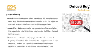 3. How to identify
ü Failure: usually related to the part of the program that is responsible for
doing what the program does when the symptom occurs. Ex: A program
may crash because it dereferences an invalid memory address
ü Cause-Effect Chain: there may be one or more steps of cause and effect
that separate the initial defect in the code from the final failure that lead
to the symptom
ü Defect: the actual mistake in the program itself. It is the cause at the
beginning of the effect chain. Sometimes it is a single line, word, or even
character. Generally, this can only be determined by analyzing the
behavior of the program to find each link in the cause-effect chain
Defect/ Bug
Definition
 