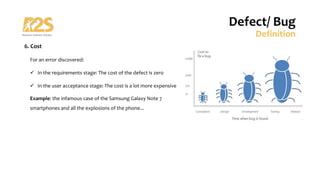 6. Cost
For an error discovered:
ü In the requirements stage: The cost of the defect is zero
ü In the user acceptance stage: The cost is a lot more expensive
Example: the infamous case of the Samsung Galaxy Note 7
smartphones and all the explosions of the phone...
Defect/ Bug
Definition
 
