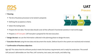 ü Planning
û The list of business processes to be tested is prepared.
û Defining the acceptance criteria.
û Select the testing team.
û Prepare the test data. The test data should cover all the software’s functional scenarios in real-world usage.
û Prepare a UAT test plan. UAT test plan is prepared for the test execution.
ü Design the test: we use the information collected in the planning phase to design the tests.
ü Execution the test using the test data and document the results. Defects found in the system are resolved and re-tested.
ü Confirmation of business objectives
Sign-off: This states that the software product meets the business requirements and is ready for production. The overall
UAT process’s deliverables are Test Plan, UAT scenarios, test cases, test results, and defect log
UAT
Process
 
