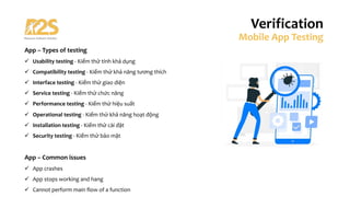App – Types of testing
ü Usability testing - Kiểm thử tính khả dụng
ü Compatibility testing - Kiểm thử khả năng tương thích
ü Interface testing - Kiểm thử giao diện
ü Service testing - Kiểm thử chức năng
ü Performance testing - Kiểm thử hiệu suất
ü Operational testing - Kiểm thử khả năng hoạt động
ü Installation testing - Kiểm thử cài đặt
ü Security testing - Kiểm thử bảo mật
App – Common issues
ü App crashes
ü App stops working and hang
ü Cannot perform main flow of a function
Verification
Mobile App Testing
 