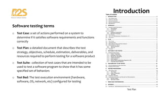 Software testing terms
o Test Case: a set of actions performed on a system to
determine if it satisfies software requirements and functions
correctly
o Test Plan: a detailed document that describes the test
strategy, objectives, schedule, estimation, deliverables, and
resources required to perform testing for a software product
o Test Suite: collection of test cases that are intended to be
used to test a software program to show that it has some
specified set of behaviors
o Test Bed: The test execution environment (hardware,
software, OS, network, etc) configured for testing
Introduction
Software Testing
Test Plan
 