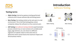 Testing terms
o Alpha Testing: internal acceptance testing performed
mainly by the in-house software QA and testing teams
o Beta Testing: the testing carried out by real users in a real
environment. This is the final testing phase where
companies release the software to a few external users
o A/B Testing (not software testing related): experimentation
process wherein two or more versions of a variable (web
page, page element, etc.) are shown to different
segments of website visitors at the same time to
determine which version leaves the maximum impact and
drive business metrics
Introduction
Software Testing
 