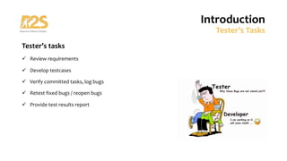 Tester’s tasks
ü Review requirements
ü Develop testcases
ü Verify committed tasks, log bugs
ü Retest fixed bugs / reopen bugs
ü Provide test results report
Introduction
Tester’s Tasks
 