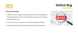 1. What is defect/ bug?
ü A defect is an error or bug in an application that is created during building
or designing software and due to which software starts to show abnormal
behaviors during its use
ü A defect can occur at any point in the software development lifecycle
ü Finding and fixing issues in the early phase saves time, effort, and cost
Defect/ Bug
Definition
 