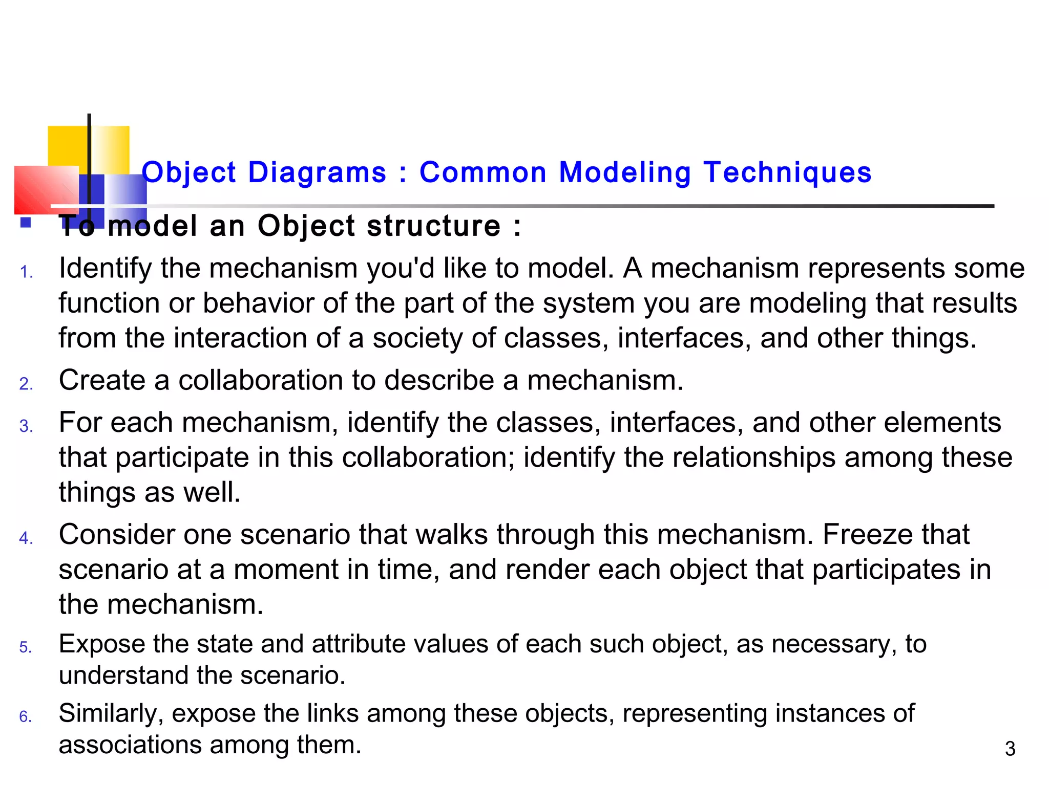 Object Diagrams : Common Modeling Techniques
 To model an Object structure :
1. Identify the mechanism you'd like to model. A mechanism represents some
function or behavior of the part of the system you are modeling that results
from the interaction of a society of classes, interfaces, and other things.
2. Create a collaboration to describe a mechanism.
3. For each mechanism, identify the classes, interfaces, and other elements
that participate in this collaboration; identify the relationships among these
things as well.
4. Consider one scenario that walks through this mechanism. Freeze that
scenario at a moment in time, and render each object that participates in
the mechanism.
5. Expose the state and attribute values of each such object, as necessary, to
understand the scenario.
6. Similarly, expose the links among these objects, representing instances of
associations among them. 3
 