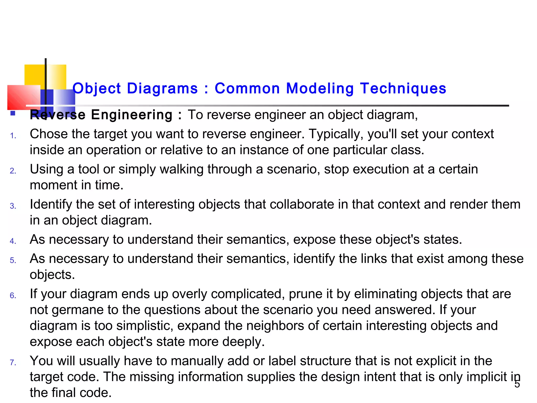  Reverse Engineering : To reverse engineer an object diagram,
1. Chose the target you want to reverse engineer. Typically, you'll set your context
inside an operation or relative to an instance of one particular class.
2. Using a tool or simply walking through a scenario, stop execution at a certain
moment in time.
3. Identify the set of interesting objects that collaborate in that context and render them
in an object diagram.
4. As necessary to understand their semantics, expose these object's states.
5. As necessary to understand their semantics, identify the links that exist among these
objects.
6. If your diagram ends up overly complicated, prune it by eliminating objects that are
not germane to the questions about the scenario you need answered. If your
diagram is too simplistic, expand the neighbors of certain interesting objects and
expose each object's state more deeply.
7. You will usually have to manually add or label structure that is not explicit in the
target code. The missing information supplies the design intent that is only implicit in
the final code.
5
Object Diagrams : Common Modeling Techniques
 