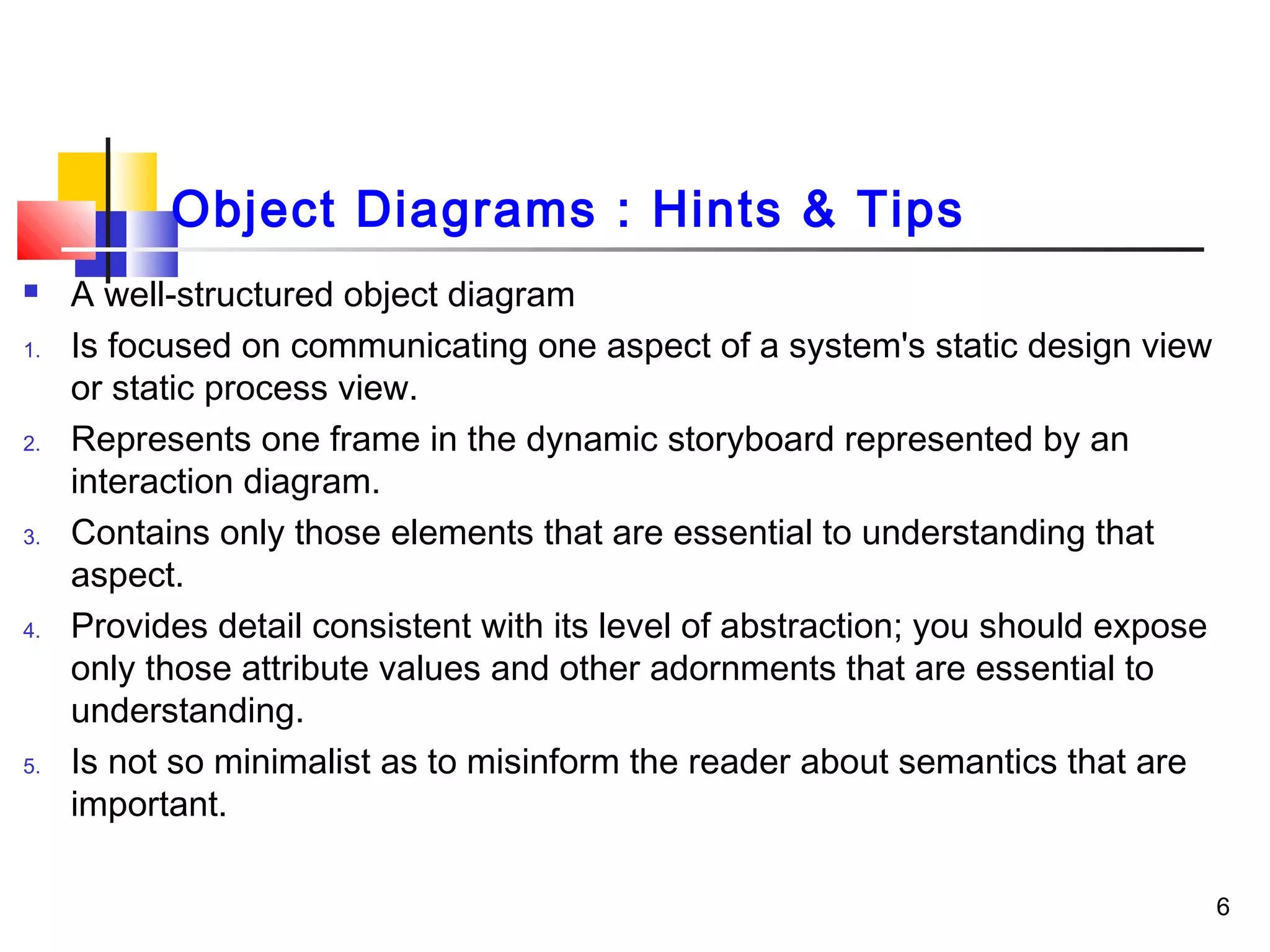Object Diagrams : Hints & Tips
 A well-structured object diagram
1. Is focused on communicating one aspect of a system's static design view
or static process view.
2. Represents one frame in the dynamic storyboard represented by an
interaction diagram.
3. Contains only those elements that are essential to understanding that
aspect.
4. Provides detail consistent with its level of abstraction; you should expose
only those attribute values and other adornments that are essential to
understanding.
5. Is not so minimalist as to misinform the reader about semantics that are
important.
6
 