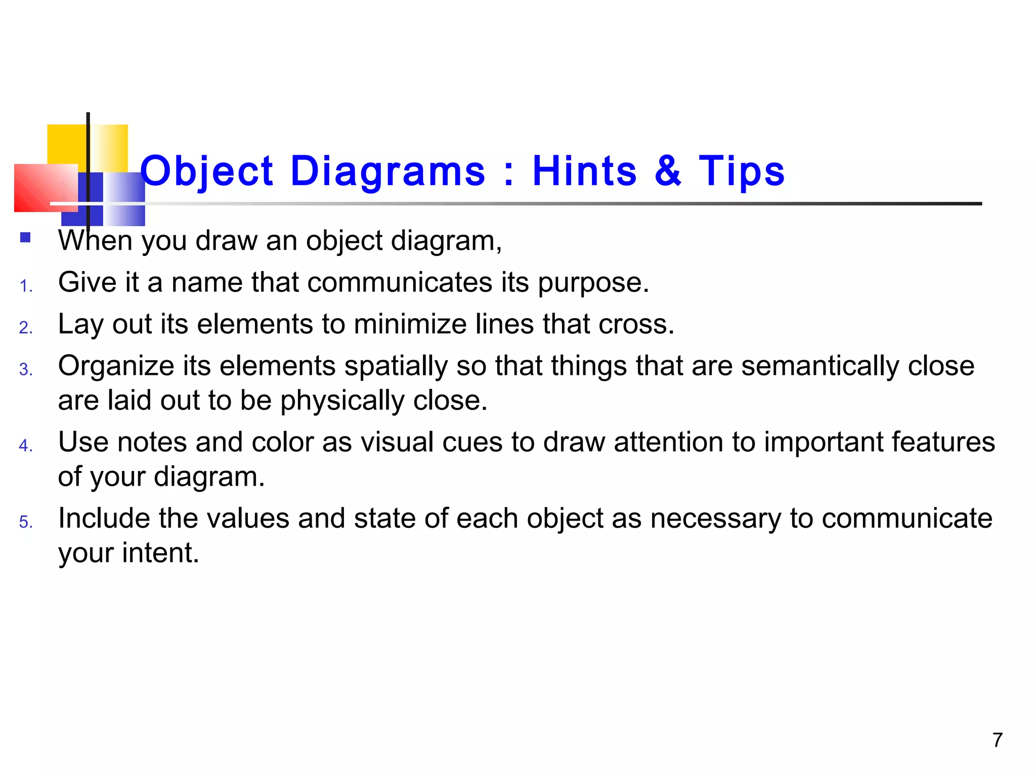 Object Diagrams : Hints & Tips
 When you draw an object diagram,
1. Give it a name that communicates its purpose.
2. Lay out its elements to minimize lines that cross.
3. Organize its elements spatially so that things that are semantically close
are laid out to be physically close.
4. Use notes and color as visual cues to draw attention to important features
of your diagram.
5. Include the values and state of each object as necessary to communicate
your intent.
7
 