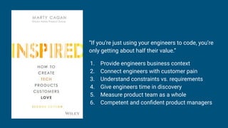 “If you’re just using your engineers to code, you’re
only getting about half their value.”
1. Provide engineers business context
2. Connect engineers with customer pain
3. Understand constraints vs. requirements
4. Give engineers time in discovery
5. Measure product team as a whole
6. Competent and conﬁdent product managers
 