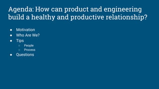 Agenda: How can product and engineering
build a healthy and productive relationship?
● Motivation
● Who Are We?
● Tips
○ People
○ Process
● Questions
 