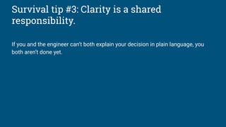 Survival tip #3: Clarity is a shared
responsibility.
If you and the engineer can’t both explain your decision in plain language, you
both aren’t done yet.
 