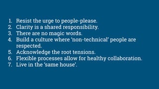 1. Resist the urge to people-please.
2. Clarity is a shared responsibility.
3. There are no magic words.
4. Build a culture where ‘non-technical’ people are
respected.
5. Acknowledge the root tensions.
6. Flexible processes allow for healthy collaboration.
7. Live in the ‘same house’.
 